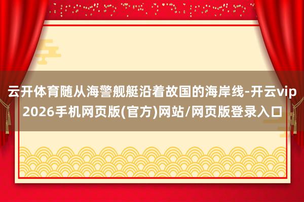 云开体育随从海警舰艇沿着故国的海岸线-开云vip2026手机网页版(官方)网站/网页版登录入口