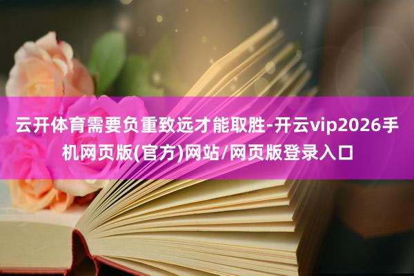 云开体育需要负重致远才能取胜-开云vip2026手机网页版(官方)网站/网页版登录入口