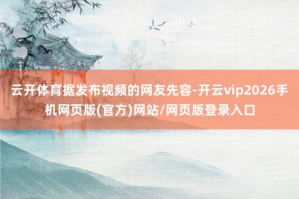 云开体育据发布视频的网友先容-开云vip2026手机网页版(官方)网站/网页版登录入口