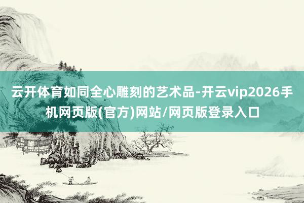云开体育如同全心雕刻的艺术品-开云vip2026手机网页版(官方)网站/网页版登录入口