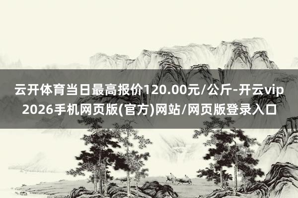 云开体育当日最高报价120.00元/公斤-开云vip2026手机网页版(官方)网站/网页版登录入口