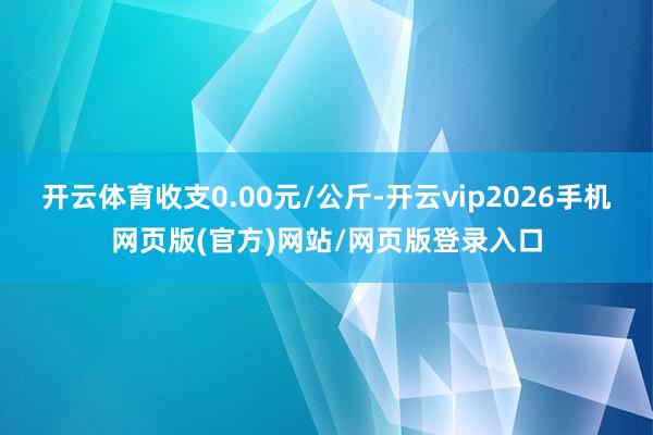开云体育收支0.00元/公斤-开云vip2026手机网页版(官方)网站/网页版登录入口