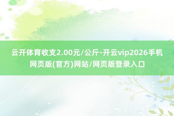 云开体育收支2.00元/公斤-开云vip2026手机网页版(官方)网站/网页版登录入口