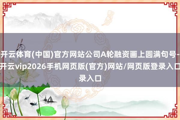 开云体育(中国)官方网站公司A轮融资画上圆满句号-开云vip2026手机网页版(官方)网站/网页版登录入口