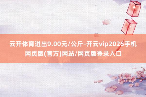 云开体育进出9.00元/公斤-开云vip2026手机网页版(官方)网站/网页版登录入口