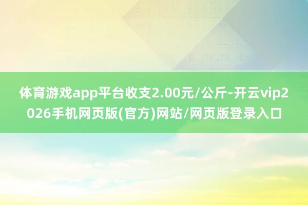 体育游戏app平台收支2.00元/公斤-开云vip2026手机网页版(官方)网站/网页版登录入口