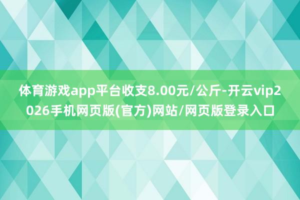 体育游戏app平台收支8.00元/公斤-开云vip2026手机网页版(官方)网站/网页版登录入口
