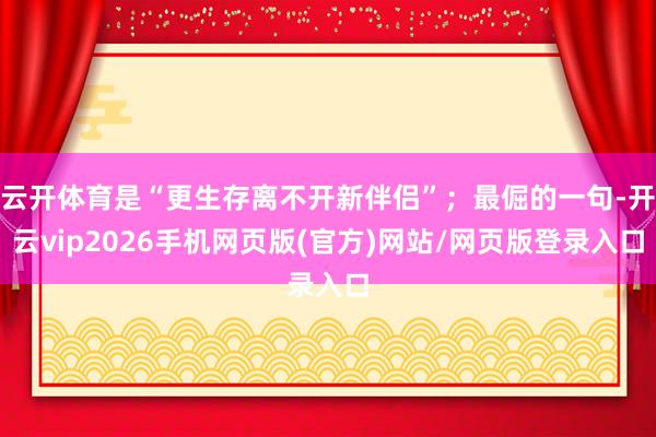 云开体育是“更生存离不开新伴侣”;最倔的一句-开云vip2026手机网页版(官方)网站/网页版登录入口