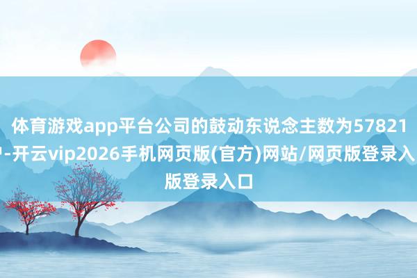 体育游戏app平台公司的鼓动东说念主数为57821户-开云vip2026手机网页版(官方)网站/网页版登录入口