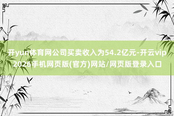 开yun体育网公司买卖收入为54.2亿元-开云vip2026手机网页版(官方)网站/网页版登录入口