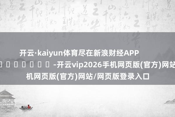 开云·kaiyun体育尽在新浪财经APP            													-开云vip2026手机网页版(官方)网站/网页版登录入口