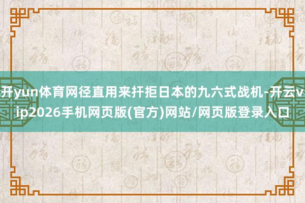 开yun体育网径直用来扞拒日本的九六式战机-开云vip2026手机网页版(官方)网站/网页版登录入口