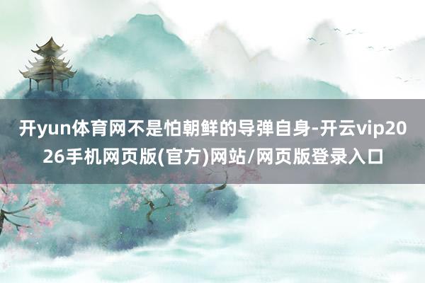 开yun体育网不是怕朝鲜的导弹自身-开云vip2026手机网页版(官方)网站/网页版登录入口