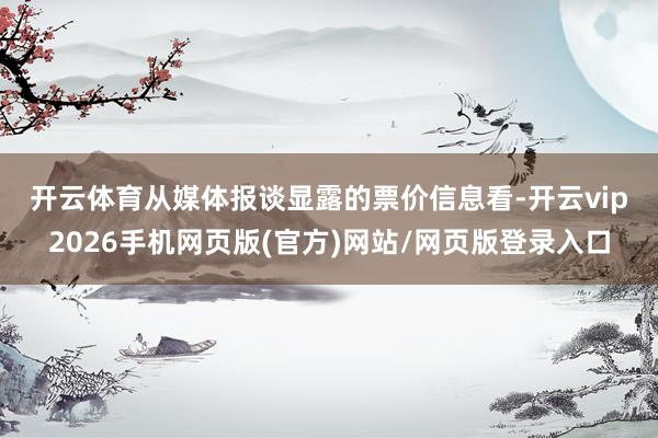 开云体育 从媒体报谈显露的票价信息看-开云vip2026手机网页版(官方)网站/网页版登录入口