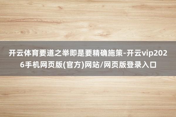 开云体育要道之举即是要精确施策-开云vip2026手机网页版(官方)网站/网页版登录入口
