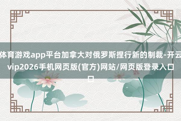 体育游戏app平台加拿大对俄罗斯捏行新的制裁-开云vip2026手机网页版(官方)网站/网页版登录入口