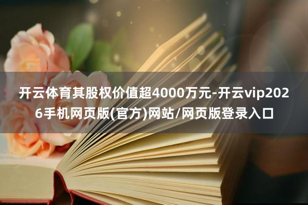 开云体育其股权价值超4000万元-开云vip2026手机网页版(官方)网站/网页版登录入口