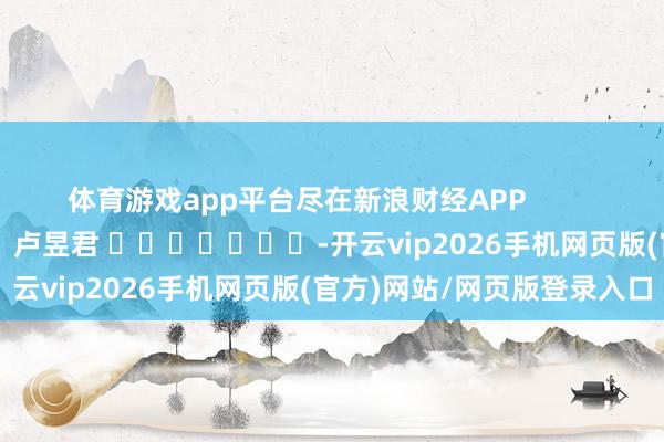 体育游戏app平台尽在新浪财经APP 包袱裁剪:卢昱君 -开云vip2026手机网页版(官方)网站/网页版登录入口