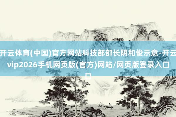 开云体育(中国)官方网站科技部部长阴和俊示意-开云vip2026手机网页版(官方)网站/网页版登录入口
